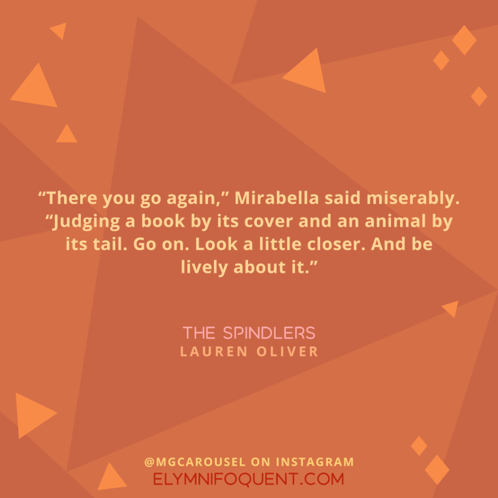 "There you go again," Mirabella said miserably. "Judging a book by its cover and an animal by its tail. Go on. Look a little closer. And be lively about it." —THE SPINDLERS by Lauren Oliver