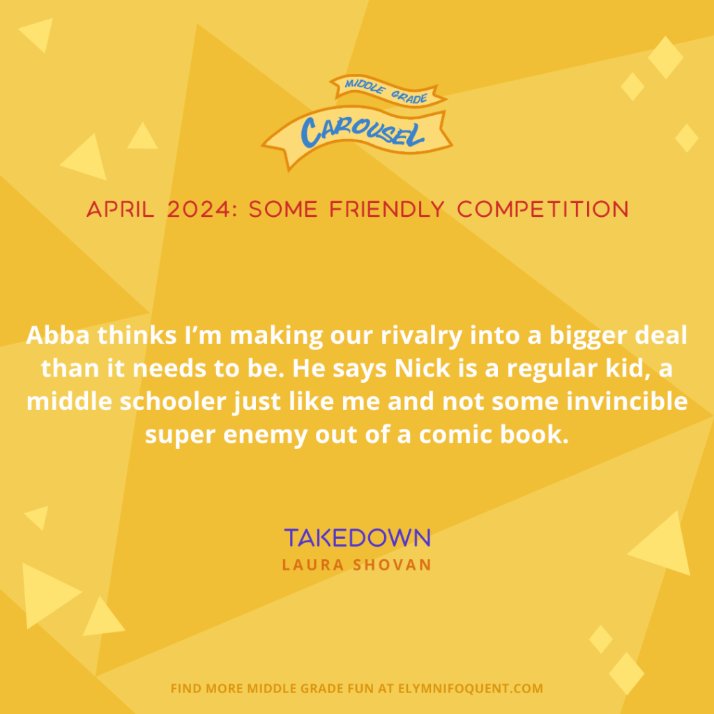 Abba thinks I’m making our rivalry into a bigger deal than it needs to be. He says Nick is a regular kid, a middle schooler just like me and not some invincible super enemy out of a comic book. —TAKEDOWN by Laura Shovan
